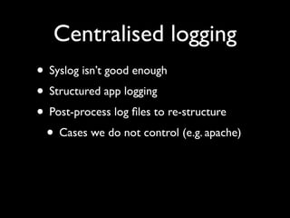 Centralised logging
• Syslog isn’t good enough
• Structured app logging
• Post-process log ﬁles to re-structure
 • Cases we do not control (e.g. apache)
 