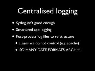 Centralised logging
• Syslog isn’t good enough
• Structured app logging
• Post-process log ﬁles to re-structure
 • Cases we do not control (e.g. apache)
 • SO MANY DATE FORMATS. ARGHH!!
 