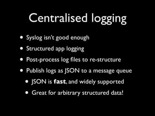Centralised logging
• Syslog isn’t good enough
• Structured app logging
• Post-process log ﬁles to re-structure
• Publish logs as JSON to a message queue
 • JSON is fast, and widely supported
 • Great for arbitrary structured data!
 