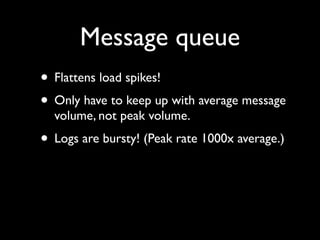Message queue
• Flattens load spikes!
• Only have to keep up with average message
  volume, not peak volume.
• Logs are bursty! (Peak rate 1000x average.)
 