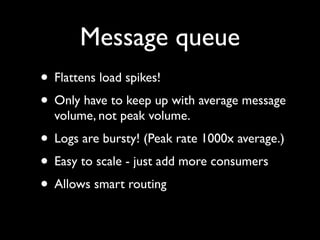 Message queue
• Flattens load spikes!
• Only have to keep up with average message
  volume, not peak volume.
• Logs are bursty! (Peak rate 1000x average.)
• Easy to scale - just add more consumers
• Allows smart routing
 