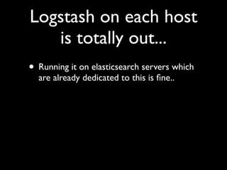 Logstash on each host
   is totally out...
• Running it on elasticsearch servers which
  are already dedicated to this is ﬁne..
 