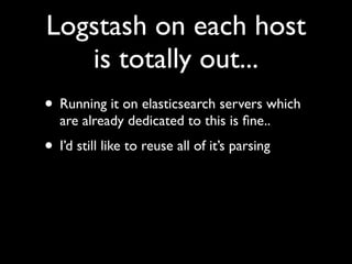 Logstash on each host
   is totally out...
• Running it on elasticsearch servers which
   are already dedicated to this is ﬁne..
• I’d still like to reuse all of it’s parsing
 