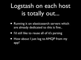 Logstash on each host
   is totally out...
• Running it on elasticsearch servers which
  are already dedicated to this is ﬁne..
• I’d still like to reuse all of it’s parsing
• How about I just log to AMQP from my
  app?
 