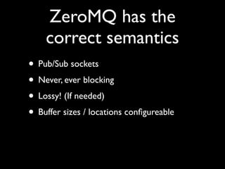 ZeroMQ has the
    correct semantics
• Pub/Sub sockets
• Never, ever blocking
• Lossy! (If needed)
• Buffer sizes / locations conﬁgureable
 