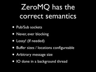 ZeroMQ has the
    correct semantics
• Pub/Sub sockets
• Never, ever blocking
• Lossy! (If needed)
• Buffer sizes / locations conﬁgureable
• Arbitrary message size
• IO done in a background thread
 