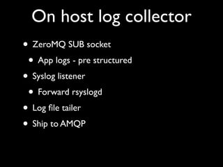 On host log collector
• ZeroMQ SUB socket
 • App logs - pre structured
• Syslog listener
 • Forward rsyslogd
• Log ﬁle tailer
• Ship to AMQP
 