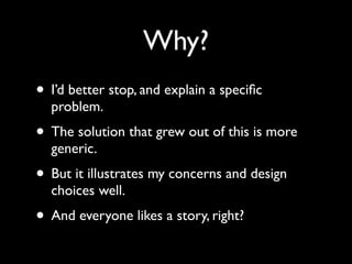 Why?
• I’d better stop, and explain a speciﬁc
  problem.
• The solution that grew out of this is more
  generic.
• But it illustrates my concerns and design
  choices well.
• And everyone likes a story, right?
 