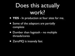 Does this actually
         work?
• YES - In production at four sites for me.
• Some of the adaptors are partially
  complete
• Dumber than logstash - no multiple
  threads/cores
• ZeroMQ is insanely fast
 
