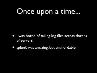 Once upon a time...


• I was bored of tailing log ﬁles across dozens
  of servers
• splunk was amazing, but unaffordable
 