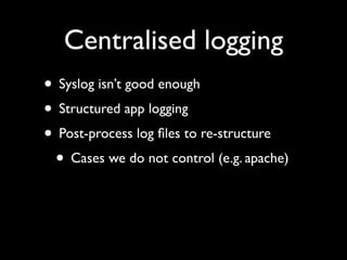 Centralised logging
• Syslog isn’t good enough
• Structured app logging
• Post-process log ﬁles to re-structure
 • Cases w...