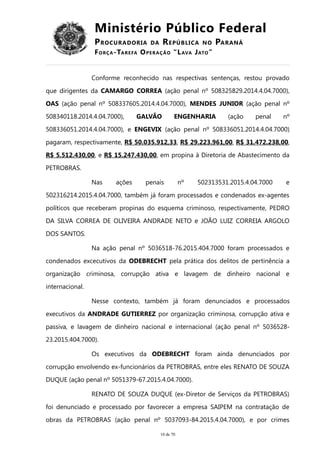 Ministério Público Federal
PROCURADORIA DA REPÚBLICA NO PARANÁ
FORÇA-TAREFA OPERAÇÃO “LAVA JATO”
Conforme reconhecido nas respectivas sentenças, restou provado
que dirigentes da CAMARGO CORREA (ação penal nº 508325829.2014.4.04.7000),
OAS (ação penal nº 508337605.2014.4.04.7000), MENDES JUNIOR (ação penal nº
508340118.2014.4.04.7000), GALVÃO ENGENHARIA (ação penal nº
508336051.2014.4.04.7000), e ENGEVIX (ação penal nº 508336051.2014.4.04.7000)
pagaram, respectivamente, R$ 50.035.912,33, R$ 29.223.961,00, R$ 31.472.238,00,
R$ 5.512.430,00, e R$ 15.247.430,00, em propina à Diretoria de Abastecimento da
PETROBRAS.
Nas ações penais nº 502313531.2015.4.04.7000 e
502316214.2015.4.04.7000, também já foram processados e condenados ex-agentes
políticos que receberam propinas do esquema criminoso, respectivamente, PEDRO
DA SILVA CORREA DE OLIVEIRA ANDRADE NETO e JOÃO LUIZ CORREIA ARGOLO
DOS SANTOS.
Na ação penal nº 5036518-76.2015.404.7000 foram processados e
condenados excecutivos da ODEBRECHT pela prática dos delitos de pertinência a
organização criminosa, corrupção ativa e lavagem de dinheiro nacional e
internacional.
Nesse contexto, também já foram denunciados e processados
executivos da ANDRADE GUTIERREZ por organização criminosa, corrupção ativa e
passiva, e lavagem de dinheiro nacional e internacional (ação penal nº 5036528-
23.2015.404.7000).
Os executivos da ODEBRECHT foram ainda denunciados por
corrupção envolvendo ex-funcionários da PETROBRAS, entre eles RENATO DE SOUZA
DUQUE (ação penal nº 5051379-67.2015.4.04.7000).
RENATO DE SOUZA DUQUE (ex-Diretor de Serviços da PETROBRAS)
foi denunciado e processado por favorecer a empresa SAIPEM na contratação de
obras da PETROBRAS (ação penal nº 5037093-84.2015.4.04.7000), e por crimes
10 de 70
 