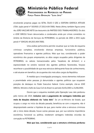 Ministério Público Federal
PROCURADORIA DA REPÚBLICA NO PARANÁ
FORÇA-TAREFA OPERAÇÃO “LAVA JATO”
envolvendo propinas pagas via SETAL ÓLEO E GÁS e EDITORA GRÁFICA ATITUDE
LTDA. (ação penal nº 5019501-27.2015.4.04.7000). Nesta última, também figura como
réu JOÃO VACCARI NETO (ex-tesoureiro do PARTIDO DOS TRABALHADORES). Os dois
e JOSÉ DIRCEU foram denunciados e condenados ainda por crimes cometidos no
âmbito da Diretoria de Serviços da PETROBRAS, no período de 2003 a 2015 (ação
penal nº 5045241-84.2015.404.7000).
Uma análise perfunctória permite visualizar que se trata de esquema
criminoso complexo, envolvendo diversas empresas, funcionários públicos,
operadores financeiros e agentes políticos. Mais que isso, considerando o poder
econômico dos grupos empresariais, os altos cargos ocupados pelos dirigentes da
PETROBRAS, os valores transacionados pelos “lavadores de dinheiro”, e a
expressividade no cenário nacional dos agentes políticos favorecidos, forçoso
reconhecer a possibilidade de que essa estrutura delinquente fosse de conhecimento,
e até atuasse em benefício, de ocupantes dos mais altos cargos da República.
À medida que a investigação prosseguiu, novos elementos indicaram
a proximidade entre pessoas já denunciadas e agentes políticos que ocuparam
posições de destaque no Poder Executivo federal. Como exemplo, cite-se JOSÉ
DIRCEU, Ministro-chefe da Casa Civil do Brasil no período 01/01/2003 a 21/06/2005.
Ocorre que o esquema revelado pela Operação Lava Jato perdurou
pelo menos até 2014, inclusive com o pagamento de vantagens indevidas por
meio de doações eleitorais via “caixa dois”. Se um ex-Ministro de Estado, que
ocupou o cargo no início da década passada, beneficiou-se com o esquema, não é
despropositado aventar a hipótese de que, para manter ativa a estrutura criminosa
até o início desta década, houve outras pessoas que, por sua extrema importância
econômica, funcional ou política, receberam vantagens indevidas oriundas da
corrupção na PETROBRAS.
Mais que isso, considerando que a estrutura criminosa perdurou
11 de 70
 