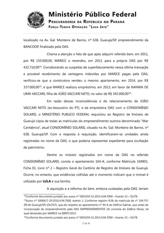 Ministério Público Federal
PROCURADORIA DA REPÚBLICA NO PARANÁ
FORÇA-TAREFA OPERAÇÃO “LAVA JATO”
localizado na Av. Gal. Monteiro de Barros, nº 638, Guarujá/SP, empreendimento da
BANCOOP, finalizado pela OAS.
Chama a atenção o fato de que após adquirir referido bem, em 2011,
por R$ 150.000,00, MARICE o revendeu, em 2013, para a própria OAS por R$
432.710,0014
. Corroborando as suspeitas de superfaturamento nessa última transação
e provável recebimento de vantagens indevidas por MARICE pagas pela OAS,
verificou-se que a construtora vendeu o mesmo apartamento, em 2014, por R$
337.000,0015
, e que MARICE realizou empréstimo, em 2013, em favor de NAYARA DE
LIMA VACCARI, filha de JOÃO VACCARI NETO, no valor de R$ 345.000,0016
.
Em razão dessas inconsistências e do relacionamento de JOÃO
VACCARI NETO (ex-tesoureiro do PT), e da empreiteira OAS com o CONDOMÍNIO
SOLARIS, o MINISTÉRIO PUBLICO FEDERAL requisitou ao Registro de Imóveis de
Guarujá cópia de todas as matrículas do empreendimento outrora denominado “Mar
Cantábrico”, atual CONDOMÍNIO SOLARIS, situado na Av. Gal. Monteiro de Barros, nº
638, Guarujá/SP. Com a resposta à requisição, identificaram-se unidades ainda
registradas no nome da OAS, o que poderia representar expediente para ocultação
de patrimônio.
Dentre os imóveis registrados em nome da OAS no referido
CONDOMÍNIO SOLARIS, consta o apartamento 164-A, conforme Matrícula 104801,
Ficha 01, Livro nº 2 – Registro Geral do Cartório de Registro de Imóveis de Guarujá.
Ocorre, no entanto, que evidências colhidas até o momento indicam que o imóvel é
utilizado por LULA e sua família.
A aquisição e a reforma do bem, embora custeadas pela OAS, teriam
14
Conforme documento juntado aos autos nº 5003559-52.2015.4.04.7000 – Evento 33 – OUT8.
15
Autos nº 5006617-29.2016.4.04.7000, evento 1: Conforme registro R.06 da matrícula de nº 104.757
(RI de Guarujá/SP) (OUT67), que diz respeito ao apartamento nº 44-A do Edifício Salinas, que antes da
incorporação do empreendimento pela OAS EMPREENDIMENTOS SA consistia do Edifício Navia, tal
qual declarado por MARICE na DIRPF/2013.
16
Conforme documento juntado aos autos nº 5003559-52.2015.4.04.7000 – Evento 33 – OUT8.
17 de 70
 