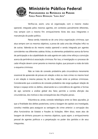 Ministério Público Federal
PROCURADORIA DA REPÚBLICA NO PARANÁ
FORÇA-TAREFA OPERAÇÃO “LAVA JATO”
Verifica-se, assim, uma só organização, com o mesmo modus
operandi, integrada pelos mesmos agentes, em contextos parcialmente diferentes,
mas sempre com o mesmo fim: enriquecimento ilícito dos seus integrantes e
manutenção do poder político.
Nessa senda, tratando-se de uma única organização criminosa, que
atua sempre com os mesmos objetivos, a prova de cada uma das infrações influi na
de outras. Valendo-se do mesmo modus operandi e sendo integrada por agentes
coincidentes nas diferentes cadeias ilícitas, os elementos probatórios acerca da forma
de participação e da culpabilidade de cada agente em cada crime reforça a convicção
acerca da pertinência à associação criminosa. Por isso, a investigação e o processo de
cada infração devem correr perante os mesmos órgãos, que possuem a visão de todo
o esquema criminoso.
Não se trata de conexão probatória pela circunstância meramente
ocasional de apreensão de provas em relação a dois ou mais crimes no mesmo local
e em relação à mesma pessoa; há, de fato, relação entre as práticas criminosas.
Considerando que a existência de conexão probatória não exige qualquer relação de
tempo e espaço entre os delitos, observando-se a coincidência de agentes e formas
de agir, somente a análise global dos fatos permite a correta aferição das
circunstâncias, dos motivos e das consequências das infrações penais.
Vislumbra-se, ainda, conexão teleológica entre os fatos apurados, já
que a finalidade dos delitos posteriores, como a lavagem de capitais ora investigada,
constitui medida para assegurar as vantagens do crime anterior: a corrupção dos
altos funcionários de Estatais e fraudes às licitações. Além disso, esses atos de
lavagem de dinheiro possuem os mesmos objetivos, quais sejam, o enriquecimento
pessoal de agentes políticos e a perpetuação no poder dos partidos e de seus
integrantes.
22 de 70
 