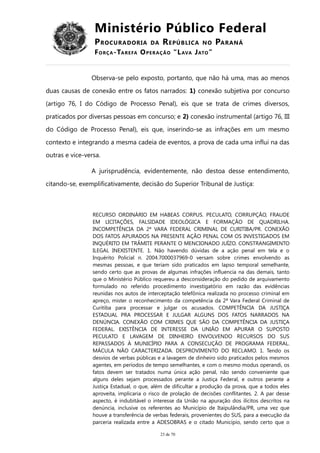 Ministério Público Federal
PROCURADORIA DA REPÚBLICA NO PARANÁ
FORÇA-TAREFA OPERAÇÃO “LAVA JATO”
Observa-se pelo exposto, portanto, que não há uma, mas ao menos
duas causas de conexão entre os fatos narrados: 1) conexão subjetiva por concurso
(artigo 76, I do Código de Processo Penal), eis que se trata de crimes diversos,
praticados por diversas pessoas em concurso; e 2) conexão instrumental (artigo 76, III
do Código de Processo Penal), eis que, inserindo-se as infrações em um mesmo
contexto e integrando a mesma cadeia de eventos, a prova de cada uma influi na das
outras e vice-versa.
A jurisprudência, evidentemente, não destoa desse entendimento,
citando-se, exemplificativamente, decisão do Superior Tribunal de Justiça:
RECURSO ORDINÁRIO EM HABEAS CORPUS. PECULATO, CORRUPÇÃO, FRAUDE
EM LICITAÇÕES, FALSIDADE IDEOLÓGICA E FORMAÇÃO DE QUADRILHA.
INCOMPETÊNCIA DA 2ª VARA FEDERAL CRIMINAL DE CURITIBA/PR. CONEXÃO
DOS FATOS APURADOS NA PRESENTE AÇÃO PENAL COM OS INVESTIGADOS EM
INQUÉRITO EM TRÂMITE PERANTE O MENCIONADO JUÍZO. CONSTRANGIMENTO
ILEGAL INEXISTENTE. 1. Não havendo dúvidas de a ação penal em tela e o
Inquérito Policial n. 2004.7000037969-0 versam sobre crimes envolvendo as
mesmas pessoas, e que teriam sido praticados em lapso temporal semelhante,
sendo certo que as provas de algumas infrações influencia na das demais, tanto
que o Ministério Público requereu a desconsideração do pedido de arquivamento
formulado no referido procedimento investigatório em razão das evidências
reunidas nos autos de interceptação telefônica realizada no processo criminal em
apreço, mister o reconhecimento da competência da 2ª Vara Federal Criminal de
Curitiba para processar e julgar os acusados. COMPETÊNCIA DA JUSTIÇA
ESTADUAL PRA PROCESSAR E JULGAR ALGUNS DOS FATOS NARRADOS NA
DENÚNCIA. CONEXÃO COM CRIMES QUE SÃO DA COMPETÊNCIA DA JUSTIÇA
FEDERAL. EXISTÊNCIA DE INTERESSE DA UNIÃO EM APURAR O SUPOSTO
PECULATO E LAVAGEM DE DINHEIRO ENVOLVENDO RECURSOS DO SUS
REPASSADOS À MUNICÍPIO PARA A CONSECUÇÃO DE PROGRAMA FEDERAL.
MÁCULA NÃO CARACTERIZADA. DESPROVIMENTO DO RECLAMO. 1. Tendo os
desvios de verbas públicas e a lavagem de dinheiro sido praticados pelos mesmos
agentes, em períodos de tempo semelhantes, e com o mesmo modus operandi, os
fatos devem ser tratados numa única ação penal, não sendo conveniente que
alguns deles sejam processados perante a Justiça Federal, e outros perante a
Justiça Estadual, o que, além de dificultar a produção da prova, que a todos eles
aproveita, implicaria o risco de prolação de decisões conflitantes. 2. A par desse
aspecto, é indubitável o interesse da União na apuração dos ilícitos descritos na
denúncia, inclusive os referentes ao Município de Itaipulândia/PR, uma vez que
houve a transferência de verbas federais, provenientes do SUS, para a execução da
parceria realizada entre a ADESOBRAS e o citado Município, sendo certo que o
23 de 70
 