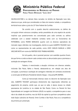 Ministério Público Federal
PROCURADORIA DA REPÚBLICA NO PARANÁ
FORÇA-TAREFA OPERAÇÃO “LAVA JATO”
38.2016.4.04.7000 e os demais fatos narrados no âmbito da Operação Lava Jato,
observa-se que, ainda que considerados os fatos de maneira isolada, a competência
territorial recai sobre o juízo da 13ª Vara Federal de Curitiba.
De acordo com o quadro descrito anteriormente, os delitos de
corrupção tinham estrutura complexa, sendo precedidos de uma espécie de acordo
implícito que posteriormente era concretizado para cada contrato ou aditivo
celebrado com a estatal mediante contatos tanto com os funcionários da
PETROBRAS, como PEDRO BARUSCO, quanto com os diversos operadores do
mercado negro referidos nas investigações, dentre os quais ALBERTO YOUSSEF, bem
como os representantes de cada partido, como JOSÉ CARLOS BUMLAI e JOÃO
VACCARI NETO em nome do PARTIDO DOS TRABALHADORES.
Em tal quadro, não é possível precisar com exatidão quantos foram,
de que forma e onde se deram cada contato entre os denunciados para a promessa e
aceitação de vantagens ilícitas.
Todavia, é mencionada a atuação criminosa em diversos estados,
incluindo São Paulo, Bahia e Paraná, destacando-se, em relação aos atos de
corrupção, a promessa e aceitação de vantagens indevidas em contratos envolvendo
a construção da Refinaria Presidente Getúlio Vargas – Araucária/PR (REPAR).
Como já mencionado diversas vezes no decorrer da Operação Lava
Jato, ALBERTO YOUSSEF participava diretamente das negociações referentes ao
pagamento de propina, sendo que, ao que se sabe, à época atuava na cidade
paranaense de Londrina (e na cidade de São Paulo). Como no Paraná há Vara
Especializada em Lavagem de Dinheiro (VELD) na capital, a competência para o caso
não é da cidade de Londrina, mas da VELD da capital (a qual tem competência sobre
toda Seção Judiciária do Paraná). Entre Curitiba e São Paulo, fixou-se a competência
da primeira por prevenção.
25 de 70
 