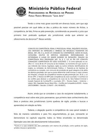 Ministério Público Federal
PROCURADORIA DA REPÚBLICA NO PARANÁ
FORÇA-TAREFA OPERAÇÃO “LAVA JATO”
Tendo o crime mais grave ocorrido em diversos locais, sem que seja
possível precisar em qual deles se deu a prática do maior número de ilícitos, a
competência, de fato, firma-se pela prevenção, considerando-se prevento o juízo que
primeiro tiver praticado qualquer ato jurisdicional, ainda que anterior ao
oferecimento da denúncia24
. Nesse sentido:
CONFLITO DE COMPETÊNCIA. PENAL E PROCESSUAL PENAL. INQUÉRITO POLICIAL.
USO INDEVIDO DE EXPRESSÃO E SÍMBOLO DA REPÚBLICA FEDERATIVA DO
BRASIL. ART. 296, § 1o, III DO CP. CONEXÃO OU CONTINÊNCIA. JUÍZOS DE IGUAL
CATEGORIA. DELITOS DE IDÊNTICA GRAVIDADE. IMPOSSIBILIDADE DE
DETERMINAR O LUGAR DO MAIOR NÚMERO DE INFRAÇÕES. FIXAÇÃO DA
COMPETÊNCIA PELA PREVENÇÃO. ART. 78, II, C, C/C 83 DO CPP. CONFLITO
CONHECIDO. COMPETÊNCIA DO JUÍZO SUSCITADO. 1. O crime tipificado no art.
296, § 1o
, inciso III do CP consuma-se de imediato, no momento em que ocorre o
uso indevido das marcas, logotipos, siglas ou outros símbolos identificadores de
órgãos ou entidades da Administração Pública. 2. Tratando-se de hipótese de
continência ou conexão, com concurso de jurisdição de igual categoria e de delito
de idêntica gravidade, sem que se possa determinar onde ocorreu o maior número
de infrações, a fixação da competência resolve-se pela prevenção (art. 78, II, c, c/c
83 do CPP). 3. Parecer do MPF pela competência do Juízo suscitado. 4. Conhece-se
do conflito para declarar a competência do Juízo da 3a. Vara Federal Criminal e
Juizado Especial de Curitiba/PR, o suscitado. (STJ – Terceira Seção – Unânime –
relator: Min. Napoleão Nunes Maia Filho – Conflito de Competência 85591 – Autos:
200701080883 – Decisão: 27/06/07 – DJE: 06/08/07).
Assim, ainda que se considere o caso do excipiente isoladamente, a
competência recai sobre este juízo paranaense, que primeiro teve conhecimento dos
fatos e praticou atos jurisdicionais (como quebras de sigilo, prisões e buscas e
apreensões) em relação ao feito.
Todavia, a alegação quanto à competência do caso penal isolado é
feita de maneira subsidiária e para fins argumentativos, já que, consoante se
demonstrará no capítulo seguinte, todos os feitos envolvidos na denominada
Operação Lava Jato são absolutamente indissociáveis.
24
Como é o caso evidente dos atos praticados com reserva de jurisdição, como quebras de sigilo,
prisões e buscas e apreensões.
26 de 70
 