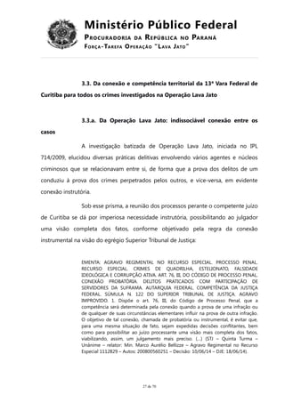 Ministério Público Federal
PROCURADORIA DA REPÚBLICA NO PARANÁ
FORÇA-TAREFA OPERAÇÃO “LAVA JATO”
3.3. Da conexão e competência territorial da 13ª Vara Federal de
Curitiba para todos os crimes investigados na Operação Lava Jato
3.3.a. Da Operação Lava Jato: indissociável conexão entre os
casos
A investigação batizada de Operação Lava Jato, iniciada no IPL
714/2009, elucidou diversas práticas delitivas envolvendo vários agentes e núcleos
criminosos que se relacionavam entre si, de forma que a prova dos delitos de um
conduziu à prova dos crimes perpetrados pelos outros, e vice-versa, em evidente
conexão instrutória.
Sob esse prisma, a reunião dos processos perante o competente juízo
de Curitiba se dá por imperiosa necessidade instrutória, possibilitando ao julgador
uma visão completa dos fatos, conforme objetivado pela regra da conexão
instrumental na visão do egrégio Superior Tribunal de Justiça:
EMENTA: AGRAVO REGIMENTAL NO RECURSO ESPECIAL. PROCESSO PENAL.
RECURSO ESPECIAL. CRIMES DE QUADRILHA, ESTELIONATO, FALSIDADE
IDEOLÓGICA E CORRUPÇÃO ATIVA. ART. 76, III, DO CÓDIGO DE PROCESSO PENAL.
CONEXÃO PROBATÓRIA. DELITOS PRATICADOS COM PARTICIPAÇÃO DE
SERVIDORES DA SUFRAMA. AUTARQUIA FEDERAL. COMPETÊNCIA DA JUSTIÇA
FEDERAL. SÚMULA N. 122 DO SUPERIOR TRIBUNAL DE JUSTIÇA. AGRAVO
IMPROVIDO. 1. Dispõe o art. 76, III, do Código de Processo Penal, que a
competência será determinada pela conexão quando a prova de uma infração ou
de qualquer de suas circunstâncias elementares influir na prova de outra infração.
O objetivo de tal conexão, chamada de probatória ou instrumental, é evitar que,
para uma mesma situação de fato, sejam expedidas decisões conflitantes, bem
como para possibilitar ao juízo processante uma visão mais completa dos fatos,
viabilizando, assim, um julgamento mais preciso. (…) (STJ – Quinta Turma –
Unânime – relator: Min. Marco Aurélio Bellizze – Agravo Regimental no Recurso
Especial 1112829 – Autos: 200800560251 – Decisão: 10/06/14 – DJE: 18/06/14).
27 de 70
 