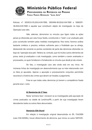 Ministério Público Federal
PROCURADORIA DA REPÚBLICA NO PARANÁ
FORÇA-TAREFA OPERAÇÃO “LAVA JATO”
Policiais nº 5054533-93.2015.4.04.7000, 5003496-90.2016.4.04.7000 e 5006597-
38.2016.4.04.7000 e aquelas que constituem objeto de investigação no bojo da
Operação Lava-Jato.
Vale, ademais, demonstrar os vínculos que ligam todas as ações
penais já oferecidas por esta Força-Tarefa, constituindo o “todo” a ser analisado pelo
juízo constituído também pelas medidas investigatórias. Para tanto, faremos análise
bastante sintética e precária, embora suficiente para a finalidade que se almeja,
destacando tão somente os pontos constantes de parte das denúncias oferecidas no
bojo da “operação lava-jato”. Reitera-se, contudo, que há muitos outros elementos de
prova, tanto já analisados e sob investigação, como também a serem analisados e
processados, os quais fortalecem e fortalecerão os vínculos que desde já são visíveis.
De fato, a investigação Lava Jato ainda está em seu início. Há
inúmeras linhas de investigação em desenvolvimento que se inter-relacionarão com
os fatos já apurados. Apenas a apuração e processamento conjuntos permitirão
reconstruir a história dos crimes que devem ser levados a julgamento.
Frise-se que todas estas denúncias já tiveram a competência fixada
perante esse i. Juízo:
A) Denúncias da 1ª fase:
Nesta “primeira fase”, iniciaram-se as investigações pela apuração de
crimes praticados na cidade de Londrina/PR, a partir de cuja investigação foram
descobertos todos os outros fatos denunciados.
Denúncia CSA-Dunel
Em relação à investigação original desenvolvida no IPL 714/2009
(caso CSA-DUNEL), houve oferecimento de denúncia, que iniciou os autos 5047229-
30 de 70
 