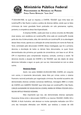 Ministério Público Federal
PROCURADORIA DA REPÚBLICA NO PARANÁ
FORÇA-TAREFA OPERAÇÃO “LAVA JATO”
77.2014.404.7000, na qual se imputou a CHATER, YOUSSEF (que tinha base em
Londrina/PR e São Paulo) e outros a prática de diversos delitos, sendo que os fatos
criminosos de maior gravidade foram praticados em solo paranaense, sujeitos,
portanto, à competência dessa Vara Especializada.
A empresa DUNEL, usada para lavar os ativos oriundos do Mensalão
(José Janene, com residência em Londrina/PR), tinha sede em Londrina/PR. Grande
parte dos réus lá denunciados, aliás, têm domicílio em Londrina/PR. Já na abordagem
desses fatos iniciais, aponta-se a utilização de contas bancárias em nome do Posto da
Torre, controlado pelo denunciado CHATER. Dessa investigação, que foi a primeira,
decorreu a elucidação de todos os demais fatos denunciados, os quais foram
desmembrados dos primeiros por questão de conveniência, com base no art. 80 do
CPP. A importância para compreensão recíproca, contudo, continua a existir. Tal
denúncia elucida a atuação de CHATER e de YOUSSEF, que são objeto de várias
denúncias indicadas a seguir, as quais, por sua vez, interconectam-se com as várias
outras.
Denúncia Chater
Assim, nos autos 5026663-10.2014.404.7000, CHATER, em conjunto
com outros, é novamente denunciado, desta feita por crimes contra o sistema
financeiro nacional praticados por organização criminosa. Na exordial acusatória são
demonstrados diversos contatos (conversas telefônicas, mensagens BBM e e-mails)
de CHATER com ALBERTO YOUSSEF (que tinha base em Londrina/PR e São Paulo),
CARLOS ALEXANDRE DE SOUZA ROCHA (CEARÁ), MARIA DE FÁTIMA STOCKER (EVI) e
NELMA MITSUE PENASSO KODAMA.
Mais importante que isso, são demonstradas diversas operações
financeiras ilícitas entre o denunciado CHATER e os mesmos YOUSSEF, CEARÁ, EVI e
NELMA. A título ilustrativo, vale destacar as muitas operações realizadas com EVI e
uma das transações efetivadas com NELMA, que totalizou a evasão de US$
31 de 70
 