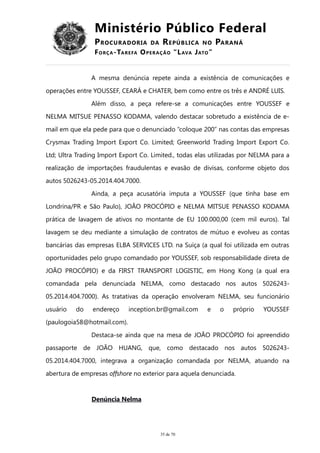 Ministério Público Federal
PROCURADORIA DA REPÚBLICA NO PARANÁ
FORÇA-TAREFA OPERAÇÃO “LAVA JATO”
A mesma denúncia repete ainda a existência de comunicações e
operações entre YOUSSEF, CEARÁ e CHATER, bem como entre os três e ANDRÉ LUIS.
Além disso, a peça refere-se a comunicações entre YOUSSEF e
NELMA MITSUE PENASSO KODAMA, valendo destacar sobretudo a existência de e-
mail em que ela pede para que o denunciado “coloque 200” nas contas das empresas
Crysmax Trading Import Export Co. Limited; Greenworld Trading Import Export Co.
Ltd; Ultra Trading Import Export Co. Limited., todas elas utilizadas por NELMA para a
realização de importações fraudulentas e evasão de divisas, conforme objeto dos
autos 5026243-05.2014.404.7000.
Ainda, a peça acusatória imputa a YOUSSEF (que tinha base em
Londrina/PR e São Paulo), JOÃO PROCÓPIO e NELMA MITSUE PENASSO KODAMA
prática de lavagem de ativos no montante de EU 100.000,00 (cem mil euros). Tal
lavagem se deu mediante a simulação de contratos de mútuo e evolveu as contas
bancárias das empresas ELBA SERVICES LTD. na Suíça (a qual foi utilizada em outras
oportunidades pelo grupo comandado por YOUSSEF, sob responsabilidade direta de
JOÃO PROCÓPIO) e da FIRST TRANSPORT LOGISTIC, em Hong Kong (a qual era
comandada pela denunciada NELMA, como destacado nos autos 5026243-
05.2014.404.7000). As tratativas da operação envolveram NELMA, seu funcionário
usuário do endereço inception.br@gmail.com e o próprio YOUSSEF
(paulogoia58@hotmail.com).
Destaca-se ainda que na mesa de JOÃO PROCÓPIO foi apreendido
passaporte de JOÃO HUANG, que, como destacado nos autos 5026243-
05.2014.404.7000, integrava a organização comandada por NELMA, atuando na
abertura de empresas offshore no exterior para aquela denunciada.
Denúncia Nelma
35 de 70
 