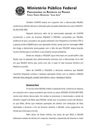 Ministério Público Federal
PROCURADORIA DA REPÚBLICA NO PARANÁ
FORÇA-TAREFA OPERAÇÃO “LAVA JATO”
Também CHATER atuava em conjunto com a denunciada NELMA,
conforme já referido alhures e reforçado pela acusação deduzida nos autos 5026243-
05.2014.404.7000.
Naquela denúncia, além da já mencionada operação de CHATER
envolvendo a conta da empresa AQUILES E MOURA, comandada por NELMA,
evidencia-se que a acusada e seu grupo utilizavam com frequência a Corretora TOV e
a pessoa jurídica EQMED para suas operações ilícitas, sendo que em mensagem BBM
ela chega a demonstrar preocupação com o fato de que YOUSSEF estava levando
muitos clientes para a corretora, o que poderia causar problemas.
Ainda em relação a YOUSSEF (que tinha base em Londrina/PR e São
Paulo), que no passado teve relacionamento amoroso com a denunciada, há e-mail
em que NELMA afirma que, junto com ele, a cada 15 dias buscava dinheiro em
Madrid e nos EUA.
Além de CHATER e YOUSSEF, a denúncia evidencia que NELMA
mantinha frequente contato e realizava operações ilícitas com os doleiros CARLOS
ARTURO MALLORQUIN JUNIOR (ARTURITO) e RAUL HENRIQUE SROUR.
Denúncia Raul
O vínculo entre NELMA e RAUL é bastante forte, conforme se observa
em conjunto com a peça acusatória que iniciou os autos 5025692-25.2014.404.7000,
contra este último denunciado. Em ambos os processos é mencionada a venda de
dinheiro (“papel”) de RAUL para NELMA, sendo que no processo contra ele destaca-
se que RAUL afirma que realizava operações de câmbio com atribuição de falsa
identidade a terceiros a fim de fornecer dinheiro a NELMA, como pagamento de
dívida que tinha para com ela.
Além disso, há fortes indícios nos autos de que RAUL e NELMA
efetuavam evasão de divisas em conjunto, havendo a apreensão de diversos e-mails
36 de 70
 