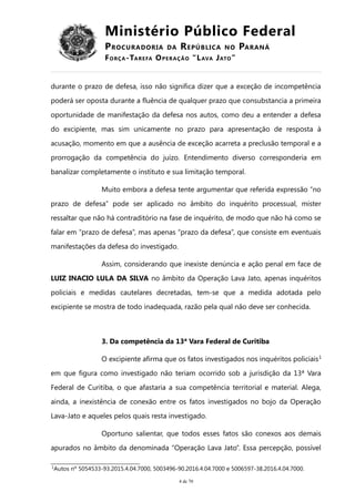 Ministério Público Federal
PROCURADORIA DA REPÚBLICA NO PARANÁ
FORÇA-TAREFA OPERAÇÃO “LAVA JATO”
durante o prazo de defesa, isso não significa dizer que a exceção de incompetência
poderá ser oposta durante a fluência de qualquer prazo que consubstancia a primeira
oportunidade de manifestação da defesa nos autos, como deu a entender a defesa
do excipiente, mas sim unicamente no prazo para apresentação de resposta à
acusação, momento em que a ausência de exceção acarreta a preclusão temporal e a
prorrogação da competência do juízo. Entendimento diverso corresponderia em
banalizar completamente o instituto e sua limitação temporal.
Muito embora a defesa tente argumentar que referida expressão “no
prazo de defesa” pode ser aplicado no âmbito do inquérito processual, mister
ressaltar que não há contraditório na fase de inquérito, de modo que não há como se
falar em “prazo de defesa”, mas apenas “prazo da defesa”, que consiste em eventuais
manifestações da defesa do investigado.
Assim, considerando que inexiste denúncia e ação penal em face de
LUIZ INACIO LULA DA SILVA no âmbito da Operação Lava Jato, apenas inquéritos
policiais e medidas cautelares decretadas, tem-se que a medida adotada pelo
excipiente se mostra de todo inadequada, razão pela qual não deve ser conhecida.
3. Da competência da 13ª Vara Federal de Curitiba
O excipiente afirma que os fatos investigados nos inquéritos policiais1
em que figura como investigado não teriam ocorrido sob a jurisdição da 13ª Vara
Federal de Curitiba, o que afastaria a sua competência territorial e material. Alega,
ainda, a inexistência de conexão entre os fatos investigados no bojo da Operação
Lava-Jato e aqueles pelos quais resta investigado.
Oportuno salientar, que todos esses fatos são conexos aos demais
apurados no âmbito da denominada “Operação Lava Jato”. Essa percepção, possível
1
Autos nº 5054533-93.2015.4.04.7000, 5003496-90.2016.4.04.7000 e 5006597-38.2016.4.04.7000.
4 de 70
 