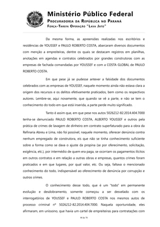 Ministério Público Federal
PROCURADORIA DA REPÚBLICA NO PARANÁ
FORÇA-TAREFA OPERAÇÃO “LAVA JATO”
Da mesma forma, as apreensões realizadas nos escritórios e
residências de YOUSSEF e PAULO ROBERTO COSTA, abarcaram diversos documentos
com menção a empreiteiras, dentre os quais se destacam registros em planilhas,
anotações em agendas e contratos celebrados por grandes construtoras com as
empresas de fachada comandadas por YOUSSEF e com a COSTA GLOBAL de PAULO
ROBERTO COSTA.
Em que pese já se pudesse antever a falsidade dos documentos
celebrados com as empresas de YOUSSEF, naquele momento ainda não estava clara a
origem dos recursos e os delitos efetivamente praticados, bem como os respectivos
autores. Lembre-se, aqui novamente, que quando se vê a parte, e não se tem o
conhecimento do todo em que está inserida, a parte perde muito significado.
Tanto é assim que, em que pese nos autos 5026212-82.2014.404.7000
tenha-se denunciado PAULO ROBERTO COSTA, ALBERTO YOUSSEF e outros pela
prática de crimes de lavagem de dinheiro em contrato superfaturado para a obra da
Refinaria Abreu e Lima, não foi possível, naquele momento, oferecer denúncia contra
nenhum empregado de construtora, eis que não se tinha conhecimento suficiente
sobre a forma como se dava o ajuste da propina (se por oferecimento, solicitação,
exigência, etc.), por intermédio de quem era paga, se ocorriam os pagamentos ilícitos
em outros contratos e em relação a outras obras e empresas, quantos crimes foram
praticados e em que lugares, por qual valor, etc. Ou seja, faltava o mencionado
conhecimento do todo, indispensável ao oferecimento de denúncia por corrupção e
outros crimes.
O conhecimento desse todo, que é um “todo” em permanente
evolução e desdobramento, somente começou a ser desvelado com os
interrogatórios de YOUSSEF e PAULO ROBERTO COSTA nos mesmos autos de
processo criminal nº 5026212-82.2014.404.7000. Naquela oportunidade, eles
afirmaram, em uníssono, que havia um cartel de empreiteiras para contratações com
40 de 70
 