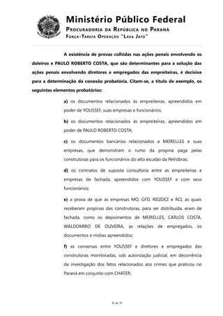 Ministério Público Federal
PROCURADORIA DA REPÚBLICA NO PARANÁ
FORÇA-TAREFA OPERAÇÃO “LAVA JATO”
A existência de provas colhidas nas ações penais envolvendo os
doleiros e PAULO ROBERTO COSTA, que são determinantes para a solução das
ações penais envolvendo diretores e empregados das empreiteiras, é decisiva
para a determinação da conexão probatória. Citam-se, a título de exemplo, os
seguintes elementos probatórios:
a) os documentos relacionados às empreiteiras, apreendidos em
poder de YOUSSEF, suas empresas e funcionários;
b) os documentos relacionados às empreiteiras, apreendidos em
poder de PAULO ROBERTO COSTA;
c) os documentos bancários relacionados a MEIRELLES e suas
empresas, que demonstram o rumo da propina paga pelas
construtoras para os funcionários do alto escalão da Petrobras;
d) os contratos de suposta consultoria entre as empreiteiras e
empresas de fachada, apreendidos com YOUSSEF e com seus
funcionários;
e) a prova de que as empresas MO, GFD, RIGIDEZ e RCI, as quais
receberam propinas das construtoras, para ser distribuída, eram de
fachada, como os depoimentos de MEIRELLES, CARLOS COSTA,
WALDOMIRO DE OLIVEIRA, as relações de empregados, os
documentos e mídias apreendidos;
f) as conversas entre YOUSSEF e diretores e empregados das
construtoras monitoradas, sob autorização judicial, em decorrência
da investigação dos fatos relacionados aos crimes que praticou no
Paraná em conjunto com CHATER;
42 de 70
 