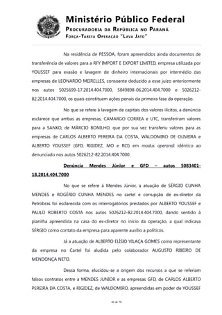 Ministério Público Federal
PROCURADORIA DA REPÚBLICA NO PARANÁ
FORÇA-TAREFA OPERAÇÃO “LAVA JATO”
Na residência de PESSOA, foram apreendidos ainda documentos de
transferência de valores para a RFY IMPORT E EXPORT LIMITED, empresa utilizada por
YOUSSEF para evasão e lavagem de dinheiro internacionais por intermédio das
empresas de LEONARDO MEIRELLES, consoante deduzido a esse juízo anteriormente
nos autos 5025699-17.2014.404.7000, 5049898-06.2014.404.7000 e 5026212-
82.2014.404.7000, os quais constituem ações penais da primeira fase da operação.
No que se refere à lavagem de capitais dos valores ilícitos, a denúncia
esclarece que ambas as empresas, CAMARGO CORREA e UTC, transferiram valores
para a SANKO, de MÁRCIO BONILHO, que por sua vez transferiu valores para as
empresas de CARLOS ALBERTO PEREIRA DA COSTA, WALDOMIRO DE OLIVEIRA e
ALBERTO YOUSSEF (GFD, RIGIDEZ, MO e RCI) em modus operandi idêntico ao
denunciado nos autos 5026212-82.2014.404.7000.
Denúncia Mendes Júnior e GFD – autos 5083401-
18.2014.404.7000
No que se refere à Mendes Júnior, a atuação de SÉRGIO CUNHA
MENDES e ROGÉRIO CUNHA MENDES no cartel e corrupção de ex-diretor da
Petrobras foi esclarecida com os interrogatórios prestados por ALBERTO YOUSSEF e
PAULO ROBERTO COSTA nos autos 5026212-82.2014.404.7000, dando sentido à
planilha apreendida na casa do ex-diretor no início da operação, a qual indicava
SÉRGIO como contato da empresa para aparente auxílio a políticos.
Já a atuação de ALBERTO ELÍSIO VILAÇA GOMES como representante
da empresa no Cartel foi aludida pelo colaborador AUGUSTO RIBEIRO DE
MENDONÇA NETO.
Dessa forma, elucidou-se a origem dos recursos a que se referiam
falsos contratos entre a MENDES JUNIOR e as empresas GFD, de CARLOS ALBERTO
PEREIRA DA COSTA, e RIGIDEZ, de WALDOMIRO, apreendidas em poder de YOUSSEF
46 de 70
 