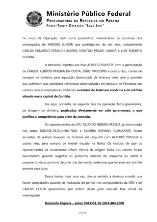 Ministério Público Federal
PROCURADORIA DA REPÚBLICA NO PARANÁ
FORÇA-TAREFA OPERAÇÃO “LAVA JATO”
no início da Operação, bem como possibilitou individualizar as condutas dos
empregados da MENDES JUNIOR que participaram de tais atos, notadamente
CARLOS EDUARDO STRAUCH ALBERO, NEWTON PRADO JUNIOR e LUIZ ROBERTO
PEREIRA.
A denúncia imputou aos réus ALBERTO YOUSSEF, com a participação
de CARLOS ALBERTO PEREIRA DA COSTA, JOÃO PROCÓPIO e outros réus, crimes de
lavagem de dinheiro, pela aquisição dissimulada de diversos bens com o proveito
que auferiram das atividades criminosas desenvolvidas em prejuízo da Petrobras em
conluio com as empreiteiras, incluindo unidades de hotel em Londrina e de edifício
situado nesta capital de Curitiba.
Há, aqui, portanto, na segunda fase da operação, fatos gravíssimos,
de lavagem de dinheiro, praticados diretamente em solo paranaense, o que
justifica a competência para além da conexão.
Os representantes da UTC, RICARDO RIBEIRO PESSOA, já denunciado
nos autos 5083258-29.2014.404.7000, e SANDRA RAPHAEL GUIMARÃES, foram
acusados de realizar lavagem de dinheiro em conjunto com ALBERTO YOUSSEF e
outros réus, pela compra de imóvel situado na Bahia. Os indícios de que os
representantes da construtora tinham ciência da origem ilícita dos valores foram
descobertos quando surgidos os primeiros indícios do esquema de cartel e
pagamento de propina no decorrer das demandas anteriores que estavam em trâmite
perante esse juízo.
Dessa forma, mais uma vez, deu-se sentido a diversos e-mails que
foram constatados quando da realização de perícia nos computadores da GFD e de
CARLOS COSTA apreendidos por ordem desse juízo naquela fase inicial da
investigação.
Denúncia Engevix – autos 5083351-89.2014.404.7000
47 de 70
 