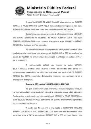 Ministério Público Federal
PROCURADORIA DA REPÚBLICA NO PARANÁ
FORÇA-TAREFA OPERAÇÃO “LAVA JATO”
O papel de GERSON DE MELLO ALMADA foi esclarecido por ALBERTO
YOUSSEF e PAULO ROBERTO COSTA nos já mencionados interrogatórios nos autos
5026212-84.2013.404.7000, bem como pelo colaborador AUGUSTO RIBEIRO.
Dessa forma, deu-se compreensão à referência criminosa a GERSON
em planilha apreendida na residência de PAULO ROBERTO COSTA nos autos
5049557-14.2013.404.7000 e em conversa interceptada entre YOUSSEF e MÁRCIO
BONILHO na “primeira fase” da operação.
Foi também assim que se compreendeu a função dos contratos falsos
celebrados pela construtora com as empresas RIGIDEZ, MO e GFD apreendidos em
poder de YOUSSEF na primeira fase da operação e juntados aos autos 5049557-
14.2013.404.7000.
A representação policial que iniciou os autos 5073475-
13.2014.404.7000 destaca ainda diversos e-mails descobertos ante perícia nos
computadores apreendidos no início das operações, nos quais CARLOS ALBERTO
PEREIRA DA COSTA encaminha documentos referentes aos contratos falsos a
empregados da Engevix.
Denúncia OAS – autos 5083376-05.2014.404.7000
Tal qual ocorrido nos casos anteriores, a individualização de condutas
de JOSÉ ALDEMÁRIO PINHEIRO FILHO e AGENOR FRANKLIN MAGALHÃES MEDEIROS
fundamentou-se sobretudo nos interrogatórios de YOUSSEF e PAULO ROBERTO nos
autos 5026212-84.2013.404.7000, bem como em planilha anteriormente apreendida
com o ex-diretor da Petrobras.
A partir daí, foi possível a imputação a FERNANDO AUGUSTO
STREMEL ANDRADE e JOÃO ALBERTO LAZZARI com base em documentos falsos
subscritos entre a OAS e as empresas RIGIDEZ, MO e GFD, os quais haviam sido
48 de 70
 