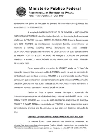 Ministério Público Federal
PROCURADORIA DA REPÚBLICA NO PARANÁ
FORÇA-TAREFA OPERAÇÃO “LAVA JATO”
apreendidos em poder de YOUSSEF na primeira fase da operação e juntados aos
autos 5049557-14.2013.404.7000.
A autoria de MATEUS COUTINHO DE SÁ OLIVEIRA e JOSÉ RICARDO
NOGHUEIRA BREGHIROLLI foi evidenciada sobretudo por interceptação de conversas
telefônicas de YOUSSEF nos autos 5049597-93.2013.404.7000. Em uma das conversas
com JOSÉ RICARDO, os interlocutores mencionam RAFAEL, provavelmente se
referindo a RAFAEL ÂNGULO LOPES, denunciado nos autos 5049898-
06.2014.404.7000 e processado no Paraná no Caso Curaçao. Em outra conversa entre
os mesmos YOUSSEF e JOSÉ RICARDO, há menção a ADARICO, em provável
referência a ADARICO NEGROMONTE FILHO, denunciado nos autos 5083258-
29.2014.404.7000.
Foram apreendidos em poder de YOUSSEF, ainda na “1ª fase” da
operação, documentos, como um cartão de MATEUS, papéis na sede do escritório de
contabilidade que prestava serviços a YOUSSEF, e a já mencionada planilha “Trans
Careca”, em que constavam os valores transportados pelo emissário JAYME ALVES DE
OLIVEIRA (denunciado nos autos 5083258-29.2014.404.7000) e havia referência a
valores em nome da pessoa de “J.Ricardo” (JOSÉ RICARDO).
Dentre os fatos a apurar, merece destaque a apreensão de
documento que comprova transferência de braço internacional da OAS para a conta
SANTA TEREZA SERVICES, em nome de JOÃO PROCÓPIO JUNQUEIRA DE ALMEIDA
PRADO28
. A SANTA TEREZA é controlada por YOUSSEF e seus documentos foram
apreendidos na primeira fase da operação, em que aparecem depósitos por parte da
OAS.
Denúncia Queiroz Galvão – autos 5083376-05.2014.404.7000
Da mesma forma como ocorrido nas denúncias anteriores, as
imputações aos executivos da empresa Queiroz Galvão decorreram sobretudo dos
28
Consoante destacado na representação policial que inaugurou os autos 5073475-13.2014.404.7000.
49 de 70
 