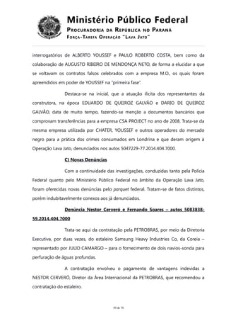 Ministério Público Federal
PROCURADORIA DA REPÚBLICA NO PARANÁ
FORÇA-TAREFA OPERAÇÃO “LAVA JATO”
interrogatórios de ALBERTO YOUSSEF e PAULO ROBERTO COSTA, bem como da
colaboração de AUGUSTO RIBEIRO DE MENDONÇA NETO, de forma a elucidar a que
se voltavam os contratos falsos celebrados com a empresa M.O., os quais foram
apreendidos em poder de YOUSSEF na “primeira fase”.
Destaca-se na inicial, que a atuação ilícita dos representantes da
construtora, na época EDUARDO DE QUEIROZ GALVÃO e DARIO DE QUEIROZ
GALVÃO, data de muito tempo, fazendo-se menção a documentos bancários que
comprovam transferências para a empresa CSA PROJECT no ano de 2008. Trata-se da
mesma empresa utilizada por CHATER, YOUSSEF e outros operadores do mercado
negro para a prática dos crimes consumados em Londrina e que deram origem à
Operação Lava Jato, denunciados nos autos 5047229-77.2014.404.7000.
C) Novas Denúncias
Com a continuidade das investigações, conduzidas tanto pela Polícia
Federal quanto pelo Ministério Público Federal no âmbito da Operação Lava Jato,
foram oferecidas novas denúncias pelo parquet federal. Tratam-se de fatos distintos,
porém indubitavelmente conexos aos já denunciados.
Denúncia Nestor Cerveró e Fernando Soares – autos 5083838-
59.2014.404.7000
Trata-se aqui da contratação pela PETROBRAS, por meio da Diretoria
Executiva, por duas vezes, do estaleiro Samsung Heavy Industries Co, da Coreia –
representado por JULIO CAMARGO – para o fornecimento de dois navios-sonda para
perfuração de águas profundas.
A contratação envolveu o pagamento de vantagens indevidas a
NESTOR CERVERÓ, Diretor da Área Internacional da PETROBRAS, que recomendou a
contratação do estaleiro.
50 de 70
 