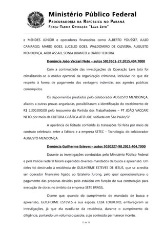 Ministério Público Federal
PROCURADORIA DA REPÚBLICA NO PARANÁ
FORÇA-TAREFA OPERAÇÃO “LAVA JATO”
e MENDES JÚNIOR e operadores financeiros como ALBERTO YOUSSEF, JULIO
CAMARGO, MARIO GOES, LUCELIO GOES, WALDOMIRO DE OLIVEIRA, AUGUSTO
MENDONÇA, ADIR ASSAD, SONIA BRANCO e DARIO TEIXEIRA.
Denúncia João Vaccari Neto – autos 5019501-27.2015.404.7000
Com a continuidade das investigações da Operação Lava Jato foi
cristalizando-se o modus operandi da organização criminosa, inclusive no que diz
respeito à forma de pagamento das vantagens indevidas aos agentes públicos
corrompidos.
Os depoimentos prestados pelo colaborador AUGUSTO MENDONÇA,
aliados a outras provas angariadas, possibilitaram a identificação do recebimento de
R$ 2.300.000,00 pelo tesoureiro do Partido dos Trabalhadores – PT JOÃO VACCARI
NETO por meio da EDITORA GRÁFICA ATITUDE, sediada em São Paulo/SP.
A aparência de licitude conferida às transações foi feita por meio de
contrato celebrado entre a Editora e a empresa SETEC – Tecnologia, do colaborador
AUGUSTO MENDONÇA.
Denúncia Guilherme Esteves – autos 5020227-98.2015.404.7000
Durante as investigações conduzidas pelo Ministério Público Federal
e pela Polícia Federal foram expedidos diversos mandados de busca e apreensão. Um
deles foi destinado à residência de GUILHERME ESTEVES DE JESUS, que se acredita
ser operador financeiro ligado ao Estaleiro Jurong, pelo qual operacionalizava o
pagamento das propinas devidas pelo estaleiro em função de sua contratação para
execução de obras no âmbito da empresa SETE BRASIL.
Ocorre que, quando do cumprimento do mandado de busca e
apreensão, GUILHERME ESTEVES e sua esposa, LILIA LOUREIRO, embaraçaram as
investigações, já que ela evadiu-se da residência, durante o cumprimento da
diligência, portando um volumoso pacote, cujo conteúdo permanece incerto.
52 de 70
 