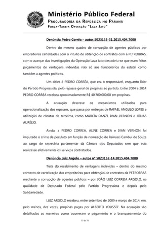 Ministério Público Federal
PROCURADORIA DA REPÚBLICA NO PARANÁ
FORÇA-TAREFA OPERAÇÃO “LAVA JATO”
Denúncia Pedro Corrêa – autos 5023135-31.2015.404.7000
Dentro do mesmo quadro de corrupção de agentes públicos por
empreiteiras cartelizadas com o intuito de obtenção de contratos com a PETROBRAS,
com o avançar das investigações da Operação Lava Jato descobriu-se que eram feitos
pagamentos de vantagens indevidas não só aos funcionários da estatal como
também a agentes políticos.
Um deles é PEDRO CORRÊA, que era o responsável, enquanto líder
do Partido Progressista, pelo repasse geral de propinas ao partido. Entre 2004 e 2014
PEDRO CORREA recebeu aproximadamente R$ 40.700.000,00 em propinas.
A acusação descreve os mecanismos utilizados para
operacionalização dos repasses, que passa por entregas de RAFAEL ANGULO LOPES e
utilização de constas de terceiros, como MARCIA DANZI, IVAN VERNON e JONAS
AURÉLIO.
Ainda, a PEDRO CORREA, ALINE CORREA e IVAN VERNON foi
imputado o crime de peculato em função da nomeação de Reinasci Cambui de Souza
ao cargo de secretária parlamentar da Câmara dos Deputados sem que esta
realizasse efetivamente os serviços contratados.
Denúncia Luiz Argolo – autos nº 5023162-14.2015.404.7000
Trata do recebimento de vantagens indevidas – dentro do mesmo
contexto de cartelização das empreiteiras para obtenção de contratos da PETROBRAS
mediante a corrupção de agentes públicos – por JOÃO LUIZ CORREIA ARGOLO, na
qualidade de Deputado Federal pelo Partido Progressista e depois pelo
Solidariedade.
LUIZ ARGOLO recebeu, entre setembro de 2009 e março de 2014, em,
pelo menos, dez vezes, propinas pagas por ALBERTO YOUSSEF. Na acusação são
detalhadas as maneiras como ocorreram o pagamento e o branqueamento do
53 de 70
 