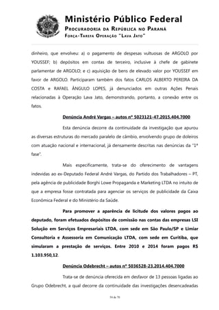 Ministério Público Federal
PROCURADORIA DA REPÚBLICA NO PARANÁ
FORÇA-TAREFA OPERAÇÃO “LAVA JATO”
dinheiro, que envolveu: a) o pagamento de despesas vultuosas de ARGOLO por
YOUSSEF; b) depósitos em contas de terceiro, inclusive à chefe de gabinete
parlamentar de ARGOLO; e c) aquisição de bens de elevado valor por YOUSSEF em
favor de ARGOLO. Participaram também dos fatos CARLOS ALBERTO PEREIRA DA
COSTA e RAFAEL ÂNGULO LOPES, já denunciados em outras Ações Penais
relacionadas à Operação Lava Jato, demonstrando, portanto, a conexão entre os
fatos.
Denúncia André Vargas – autos nº 5023121-47.2015.404.7000
Esta denúncia decorre da continuidade da investigação que apurou
as diversas estruturas do mercado paralelo de câmbio, envolvendo grupo de doleiros
com atuação nacional e internacional, já densamente descritas nas denúncias da “1ª
fase”.
Mais especificamente, trata-se do oferecimento de vantagens
indevidas ao ex-Deputado Federal André Vargas, do Partido dos Trabalhadores – PT,
pela agência de publicidade Borghi Lowe Propaganda e Marketing LTDA no intuito de
que a empresa fosse contratada para agenciar os serviços de publicidade da Caixa
Econômica Federal e do Ministério da Saúde.
Para promover a aparência de licitude dos valores pagos ao
deputado, foram efetuados depósitos de comissão nas contas das empresas LSI
Solução em Serviços Empresariais LTDA, com sede em São Paulo/SP e Limiar
Consultoria e Assessoria em Comunicação LTDA, com sede em Curitiba, que
simularam a prestação de serviços. Entre 2010 e 2014 foram pagos R$
1.103.950,12.
Denúncia Odebrecht – autos nº 5036528-23.2014.404.7000
Trata-se de denúncia oferecida em desfavor de 13 pessoas ligadas ao
Grupo Odebrecht, a qual decorre da continuidade das investigações desencadeadas
54 de 70
 