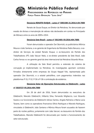 Ministério Público Federal
PROCURADORIA DA REPÚBLICA NO PARANÁ
FORÇA-TAREFA OPERAÇÃO “LAVA JATO”
Denúncia RENATO DUQUE – autos nº 5001580-21.2016.4.04.7000
Renato de Souza Duque, ex-Diretor da Petrobras, foi denunciado por
evasão de divisas e manutenção de valores não declarados em contas no Principado
de Mônaco entre os anos de 2009 e 2014.
Denúncia Sete Brasil – autos nº 5013405-59.2016.404.7000
Foram denunciados o operador Zwi Skornicki, os publicitários Mônica
Moura e João Santana, o ex-gerente de Engenharia da Petrobras Pedro Barusco, o ex-
diretor de Serviços da estatal Renato Duque, o ex-tesoureiro do Partido dos
Trabalhadores (PT) João Vaccari Neto, o ex-diretor presidente da Sete Brasil, João
Carlos Ferraz e o ex-gerente geral da área internacional da Petrobras Eduardo Musa.
A utilização da Sete Brasil permitiu a extensão do sistema de
corrupção já implementado na Petrobras. As investigações apontam contratos
firmados diretamente entre empresas do Grupo Keppel Fels, representada pelo
operador Zwi Skornicki, e a estatal petrolífera, com pagamentos indevidos nas
plataformas P-51, P-52, P-56 e P-58 e contratação de estaleiros.
Denúncia Setor de Operações Estruturadas na Odebrecht – autos
nº 5019727-95.2016.404.7000
Em 28 de abril de 2016, foram denunciados os executivos da
Odebrecht, Marcelo Odebrecht, Hilberto Silva, Fernando Migliaccio, Luiz Eduardo
Soares e os funcionários da Odebrecht Ubiraci Santos, Angela Palmeira e Maria Lúcia
Tavares, bem como os operadores financeiros Olívio Rodrigues e Marcelo Rodrigues,
vinculados à Odebrecht. João Santana e Mônica Moura foram acusados de fazerem
parte do núcleo político, juntamente com João Vaccari, ex-tesoureiro do Partido dos
Trabalhadores. Marcelo Odebrecht foi denunciado por manter o funcionamento do
setor estruturado.
57 de 70
 