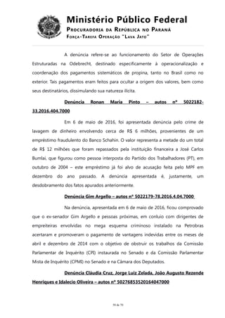 Ministério Público Federal
PROCURADORIA DA REPÚBLICA NO PARANÁ
FORÇA-TAREFA OPERAÇÃO “LAVA JATO”
A denúncia refere-se ao funcionamento do Setor de Operações
Estruturadas na Odebrecht, destinado especificamente à operacionalização e
coordenação dos pagamentos sistemáticos de propina, tanto no Brasil como no
exterior. Tais pagamentos eram feitos para ocultar a origem dos valores, bem como
seus destinatários, dissimulando sua natureza ilícita.
Denúncia Ronan Maria Pinto – autos nº 5022182-
33.2016.404.7000
Em 6 de maio de 2016, foi apresentada denúncia pelo crime de
lavagem de dinheiro envolvendo cerca de R$ 6 milhões, provenientes de um
empréstimo fraudulento do Banco Schahin. O valor representa a metade do um total
de R$ 12 milhões que foram repassados pela instituição financeira a José Carlos
Bumlai, que figurou como pessoa interposta do Partido dos Trabalhadores (PT), em
outubro de 2004 – este empréstimo já foi alvo de acusação feita pelo MPF em
dezembro do ano passado. A denúncia apresentada é, justamente, um
desdobramento dos fatos apurados anteriormente.
Denúncia Gim Argello – autos nº 5022179-78.2016.4.04.7000
Na denúncia, apresentada em 6 de maio de 2016, ficou comprovado
que o ex-senador Gim Argello e pessoas próximas, em conluio com dirigentes de
empreiteiras envolvidas no mega esquema criminoso instalado na Petrobras
acertaram e promoveram o pagamento de vantagens indevidas entre os meses de
abril e dezembro de 2014 com o objetivo de obstruir os trabalhos da Comissão
Parlamentar de Inquérito (CPI) instaurada no Senado e da Comissão Parlamentar
Mista de Inquérito (CPMI) no Senado e na Câmara dos Deputados.
Denúncia Cláudia Cruz, Jorge Luiz Zelada, João Augusto Rezende
Henriques e Idalecio Oliveira – autos nº 50276853520164047000
58 de 70
 