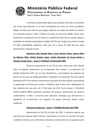 Ministério Público Federal
PROCURADORIA DA REPÚBLICA NO PARANÁ
FORÇA-TAREFA OPERAÇÃO “LAVA JATO”
A denúncia apresentada aponta que Cláudia tinha plena consciência
dos crimes que praticava e é a única controladora da conta em nome da offshore
Köpek, na Suíça, por meio da qual pagou despesas de cartão de crédito no exterior
em montante superior a US$ 1 milhão num prazo de sete anos (2008 a 2014), valor
totalmente incompatível com os salários e o patrimônio lícito de seu marido. Quase a
totalidade do dinheiro depositado na Köpek (99,7%) teve origem nas contas Triumph
SP (US$ 1.050.000,00), Netherton (US$ 165 mil) e Orion SP (US$ 60 mil), todas
pertencentes a Eduardo Cunha.
Denúncia João Claudio Genu, Lucas Amorin Alves, Jayme Alves
de Oliveira Filho, Rafael Ângulo Lopes, Carlos Alexandre de Souza Rocha e
Claudia Contijo Genu – autos nº 5030424-78.2016.404.7000
Denúncia apresentada no dia 24 de junho indica que João Cláudio
Genu, ex-assessor parlamentar do ex-deputado José Janene, e ex-tesoureiro do
Partido Progressista (PP), era um dos beneficiários e articuladores do esquema de
desvio de recursos da estatal petrolífera, recebendo um percentual fixo da propina
destinada ao PP. O ex-assessor permaneceu associado de forma estável e permanente
à organização criminosa que vitimou a Petrobras pelo menos até a deflagração da
fase ostensiva da Lava Jato, em 17 de março de 2014. Como provas, o Ministério
Público Federal (MPF) apresentou planilhas de propina, depoimentos de diversos
colaboradores, e-mails e conversas pelo aplicativo whatsapp que demonstram a
ingerência do ex-tesoureiro nos negócios do grupo criminoso, dentre outras
evidências.
Denúncia Credencial – autos nº 5030883-80.2016.404.7000
Apresentada no dia 28 de junho de 2016, a denúncia aponta que
executivos da empresa Apolo Tubulars, interessados em entrar no mercado de tubos
e celebrar contratos com a Petrobras, solicitaram a intervenção de um operador junto
59 de 70
 