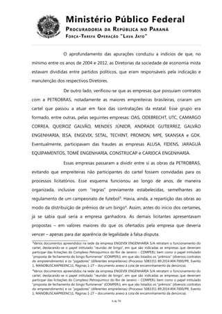 Ministério Público Federal
PROCURADORIA DA REPÚBLICA NO PARANÁ
FORÇA-TAREFA OPERAÇÃO “LAVA JATO”
O aprofundamento das apurações conduziu a indícios de que, no
mínimo entre os anos de 2004 e 2012, as Diretorias da sociedade de economia mista
estavam divididas entre partidos políticos, que eram responsáveis pela indicação e
manutenção dos respectivos Diretores.
De outro lado, verificou-se que as empresas que possuíam contratos
com a PETROBRAS, notadamente as maiores empreiteiras brasileiras, criaram um
cartel que passou a atuar em face das contratações da estatal. Esse grupo era
formado, entre outras, pelas seguintes empresas: OAS, ODEBRECHT, UTC, CAMARGO
CORREA, QUEIROZ GALVÃO, MENDES JÚNIOR, ANDRADE GUTIERREZ, GALVÃO
ENGENHARIA, IESA, ENGEVIX, SETAL, TECHINT, PROMON, MPE, SKANSKA e GDK.
Eventualmente, participavam das fraudes as empresas ALUSA, FIDENS, JARAGUÁ
EQUIPAMENTOS, TOMÉ ENGENHARIA, CONSTRUCAP e CARIOCA ENGENHARIA.
Essas empresas passaram a dividir entre si as obras da PETROBRAS,
evitando que empreiteiras não participantes do cartel fossem convidadas para os
processos licitatórios. Esse esquema funcionou ao longo de anos, de maneira
organizada, inclusive com “regras” previamente estabelecidas, semelhantes ao
regulamento de um campeonato de futebol3
. Havia, ainda, a repartição das obras ao
modo da distribuição de prêmios de um bingo4
. Assim, antes do início dos certames,
já se sabia qual seria a empresa ganhadora. As demais licitantes apresentavam
propostas – em valores maiores do que os ofertados pela empresa que deveria
vencer – apenas para dar aparência de legalidade à falsa disputa.
3
Vários documentos apreendidos na sede da empresa ENGEVIX ENGENHARIA S/A retratam o funcionamento do
cartel, destacando-se o papel intitulado “reunião de bingo”, em que são indicadas as empresas que deveriam
participar das licitações do Complexo Petroquímico do Rio de Janeiro – COMPERJ, bem como o papel intitulado
“proposta de fechamento do bingo fluminense” (COMPERJ), em que são listados os “prêmios” (diversos contratos
do empreendimento) e os “jogadores” (diferentes empreiteiras) (Processo 5083351-89.2014.404.7000/PR, Evento
1, MANDBUSCAAPREENC11, Páginas 1-27 – documento anexo à cota de encaminhamento da denúncia).
4
Vários documentos apreendidos na sede da empresa ENGEVIX ENGENHARIA S/A retratam o funcionamento do
cartel, destacando-se o papel intitulado “reunião de bingo”, em que são indicadas as empresas que deveriam
participar das licitações do Complexo Petroquímico do Rio de Janeiro – COMPERJ, bem como o papel intitulado
“proposta de fechamento do bingo fluminense” (COMPERJ), em que são listados os “prêmios” (diversos contratos
do empreendimento) e os “jogadores” (diferentes empreiteiras) (Processo 5083351-89.2014.404.7000/PR, Evento
1, MANDBUSCAAPREENC11, Páginas 1-27 – documento anexo à cota de encaminhamento da denúncia).
6 de 70
 
