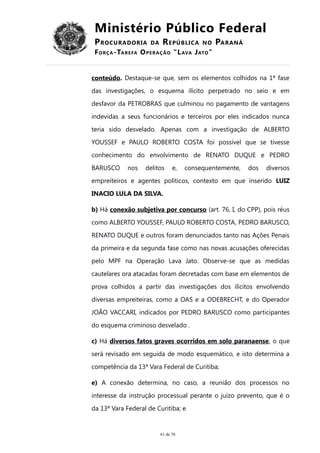 Ministério Público Federal
PROCURADORIA DA REPÚBLICA NO PARANÁ
FORÇA-TAREFA OPERAÇÃO “LAVA JATO”
conteúdo. Destaque-se que, sem os elementos colhidos na 1ª fase
das investigações, o esquema ilícito perpetrado no seio e em
desfavor da PETROBRAS que culminou no pagamento de vantagens
indevidas a seus funcionários e terceiros por eles indicados nunca
teria sido desvelado. Apenas com a investigação de ALBERTO
YOUSSEF e PAULO ROBERTO COSTA foi possível que se tivesse
conhecimento do envolvimento de RENATO DUQUE e PEDRO
BARUSCO nos delitos e, consequentemente, dos diversos
empreiteiros e agentes políticos, contexto em que inserido LUIZ
INACIO LULA DA SILVA.
b) Há conexão subjetiva por concurso (art. 76, I, do CPP), pois réus
como ALBERTO YOUSSEF, PAULO ROBERTO COSTA, PEDRO BARUSCO,
RENATO DUQUE e outros foram denunciados tanto nas Ações Penais
da primeira e da segunda fase como nas novas acusações oferecidas
pelo MPF na Operação Lava Jato. Observe-se que as medidas
cautelares ora atacadas foram decretadas com base em elementos de
prova colhidos a partir das investigações dos ilícitos envolvendo
diversas empreiteiras, como a OAS e a ODEBRECHT, e do Operador
JOÃO VACCARI, indicados por PEDRO BARUSCO como participantes
do esquema criminoso desvelado .
c) Há diversos fatos graves ocorridos em solo paranaense, o que
será revisado em seguida de modo esquemático, e isto determina a
competência da 13ª Vara Federal de Curitiba;
e) A conexão determina, no caso, a reunião dos processos no
interesse da instrução processual perante o juízo prevento, que é o
da 13ª Vara Federal de Curitiba; e
61 de 70
 