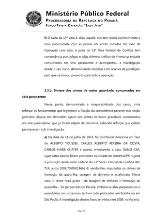 Ministério Público Federal
PROCURADORIA DA REPÚBLICA NO PARANÁ
FORÇA-TAREFA OPERAÇÃO “LAVA JATO”
f) O Juízo da 13ª Vara é, aliás, aquele que tem maior conhecimento e
mais proximidade com as provas até então colhidas. No caso da
Operação Lava Jato, o juízo da 13ª Vara Federal de Curitiba tem
competência pois julgou e julga diversos delitos de imensa gravidade
consumados em solo paranaense e acompanhou a investigação
desde o seu início, determinando medidas com reserva de jurisdição,
pelo que se tornou prevento para toda a operação.
3.3.b. Síntese dos crimes de maior gravidade, consumados em
solo paranaense
Nesse ponto, demonstrada a inseparabilidade dos casos, insta
reforçar os fundamentos que legitimam a fixação da competência perante esta seção
judiciária. Abaixo são elencados alguns dos crimes de maior gravidade, consumados
em solo paranaense, que já foram objeto de denúncia, cabendo reforçar que outros
permanecem sob investigação:
a) Na data de 11 de julho de 2014, foi distribuída denúncia em face
de ALBERTO YOUSSEF, CARLOS ALBERTO PEREIRA DA COSTA,
CARLOS HABIB CHATER e outros, envolvendo o caso DUNEL-CSA,
cujos fatos típicos foram praticados na cidade de Londrina/PR, sujeita
à jurisdição desse Juízo Federal da 13ª Vara Criminal de Curitiba (IPL
714, autos 2006.70.00.018662-8) sendo-lhes imputados os crimes de
formação de quadrilha, lavagem de dinheiro e estelionato. Neste
caso, o crime mais grave – de lavagem de dinheiro e formação de
quadrilha – foi perpetrado no Paraná, embora os atos preparatórios e
executórios circunstanciais tenham sido praticados em Brasília ou em
São Paulo. A investigação desses fatos se iniciou em 2009, no Paraná;
62 de 70
 