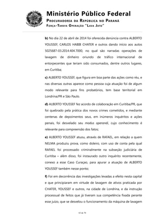 Ministério Público Federal
PROCURADORIA DA REPÚBLICA NO PARANÁ
FORÇA-TAREFA OPERAÇÃO “LAVA JATO”
b) No dia 22 de abril de 2014 foi oferecida denúncia contra ALBERTO
YOUSSEF, CARLOS HABIB CHATER e outros dando início aos autos
5025687-03.2014.404.7000, no qual são narradas operações de
lavagem de dinheiro oriundo de tráfico internacional de
entorpecentes que teriam sido consumados, dentre outros lugares,
em Curitiba;
c) ALBERTO YOUSSEF, que figura em boa parte das ações como réu, e
nas diversas outras aparece como pessoa cuja atuação foi de algum
modo relevante para fins probatórios, tem base territorial em
Londrina/PR e São Paulo.
d) ALBERTO YOUSSEF fez acordo de colaboração em Curitiba/PR, que
foi quebrado pela prática dos novos crimes cometidos, e mediante
centenas de depoimentos seus, em inúmeros inquéritos e ações
penais, foi desvelado seu modus operandi, cujo conhecimento é
relevante para compreensão dos fatos;
e) ALBERTO YOUSSEF atuou, através de RAFAEL, em relação a quem
NELMA produziu prova, como doleiro, com uso de conta pela qual
RAFAEL foi processado criminalmente na subseção judiciária de
Curitiba – além disso, foi instaurado outro inquérito recentemente,
conexo a esse Caso Curaçao, para apurar a atuação de ALBERTO
YOUSSEF também nesse ponto;
f) Foi em decorrência das investigações levadas a efeito nesta capital
e que principiaram em virtude de lavagem de ativos praticada por
CHATER, YOUSSEF e outros, na cidade de Londrina, e da instrução
processual de feitos que já tiveram sua competência fixada perante
esse juízo, que se desvelou o funcionamento da máquina de lavagem
63 de 70
 