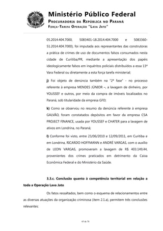 Ministério Público Federal
PROCURADORIA DA REPÚBLICA NO PARANÁ
FORÇA-TAREFA OPERAÇÃO “LAVA JATO”
05.2014.404.7000, 5083401-18.2014.404.7000 e 5083360-
51.2014.404.7000), foi imputada aos representantes das construtoras
a prática de crimes de uso de documentos falsos consumados nesta
cidade de Curitiba/PR, mediante a apresentação dos papéis
ideologicamente falsos em inquéritos policiais distribuídos a essa 13ª
Vara Federal ou diretamente a esta força tarefa ministerial;
j) Foi objeto de denúncia também na “2ª fase” - no processo
referente à empresa MENDES JÚNIOR –, a lavagem de dinheiro, por
YOUSSEF e outros, por meio da compra de imóveis localizados no
Paraná, sob titularidade da empresa GFD;
k) Como se observou no resumo da denúncia referente à empresa
GALVÃO, foram constatados depósitos em favor da empresa CSA
PROJECT FINANCE, usada por YOUSSEF e CHATER para a lavagem de
ativos em Londrina, no Paraná;
l) Conforme foi visto, entre 23/06/2010 e 12/09/2011, em Curitiba e
em Londrina, RICARDO HOFFMANN e ANDRÉ VARGAS, com o auxílio
de LEON VARGAS, promoveram a lavagem de R$ 403.149,44,
provenientes dos crimes praticados em detrimento da Caixa
Econômica Federal e do Ministério da Saúde.
3.3.c. Conclusão quanto à competência territorial em relação a
toda a Operação Lava Jato
Os fatos ressaltados, bem como o esquema de relacionamentos entre
as diversas atuações da organização criminosa (item 2.1.a), permitem três conclusões
relevantes:
65 de 70
 