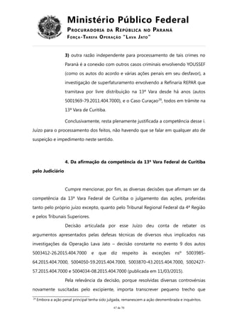 Ministério Público Federal
PROCURADORIA DA REPÚBLICA NO PARANÁ
FORÇA-TAREFA OPERAÇÃO “LAVA JATO”
3) outra razão independente para processamento de tais crimes no
Paraná é a conexão com outros casos criminais envolvendo YOUSSEF
(como os autos do acordo e várias ações penais em seu desfavor), a
investigação de superfaturamento envolvendo a Refinaria REPAR que
tramitava por livre distribuição na 13ª Vara desde há anos (autos
5001969-79.2011.404.7000), e o Caso Curaçao29
, todos em trâmite na
13ª Vara de Curitiba.
Conclusivamente, resta plenamente justificada a competência desse i.
Juízo para o processamento dos feitos, não havendo que se falar em qualquer ato de
suspeição e impedimento neste sentido.
4. Da afirmação da competência da 13ª Vara Federal de Curitiba
pelo Judiciário
Cumpre mencionar, por fim, as diversas decisões que afirmam ser da
competência da 13ª Vara Federal de Curitiba o julgamento das ações, proferidas
tanto pelo próprio juízo excepto, quanto pelo Tribunal Regional Federal da 4ª Região
e pelos Tribunais Superiores.
Decisão articulada por esse Juízo deu conta de rebater os
argumentos apresentados pelas defesas técnicas de diversos réus implicados nas
investigações da Operação Lava Jato – decisão constante no evento 9 dos autos
5003412-26.2015.404.7000 e que diz respeito às exceções nsº 5003985-
64.2015.404.7000, 5004050-59.2015.404.7000, 5003870-43.2015.404.7000, 5002427-
57.2015.404.7000 e 5004034-08.2015.404.7000 (publicada em 11/03/2015).
Pela relevância da decisão, porque resolvidas diversas controvérsias
novamente suscitadas pelo excipiente, importa transcrever pequeno trecho que
29 Embora a ação penal principal tenha sido julgada, remanescem a ação desmembrada e inquéritos.
67 de 70
 
