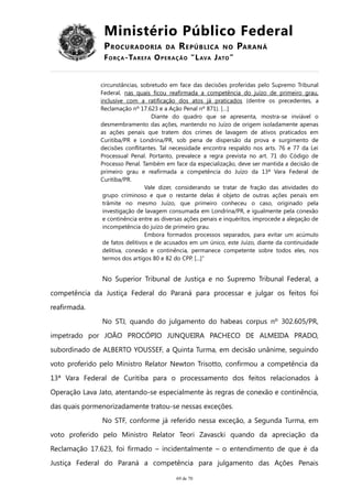 Ministério Público Federal
PROCURADORIA DA REPÚBLICA NO PARANÁ
FORÇA-TAREFA OPERAÇÃO “LAVA JATO”
circunstâncias, sobretudo em face das decisões proferidas pelo Supremo Tribunal
Federal, nas quais ficou reafirmada a competência do juízo de primeiro grau,
inclusive com a ratificação dos atos já praticados (dentre os precedentes, a
Reclamação nº 17.623 e a Ação Penal nº 871). […]
Diante do quadro que se apresenta, mostra-se inviável o
desmembramento das ações, mantendo no Juízo de origem isoladamente apenas
as ações penais que tratem dos crimes de lavagem de ativos praticados em
Curitiba/PR e Londrina/PR, sob pena de dispersão da prova e surgimento de
decisões conflitantes. Tal necessidade encontra respaldo nos arts. 76 e 77 da Lei
Processual Penal. Portanto, prevalece a regra prevista no art. 71 do Código de
Processo Penal. Também em face da especialização, deve ser mantida a decisão de
primeiro grau e reafirmada a competência do Juízo da 13ª Vara Federal de
Curitiba/PR.
Vale dizer, considerando se tratar de fração das atividades do
grupo criminoso e que o restante delas é objeto de outras ações penais em
trâmite no mesmo Juízo, que primeiro conheceu o caso, originado pela
investigação de lavagem consumada em Londrina/PR, e igualmente pela conexão
e continência entre as diversas ações penais e inquéritos, improcede a alegação de
incompetência do juízo de primeiro grau.
Embora formados processos separados, para evitar um acúmulo
de fatos delitivos e de acusados em um único, este Juízo, diante da continuidade
delitiva, conexão e continência, permanece competente sobre todos eles, nos
termos dos artigos 80 e 82 do CPP. [...]”
No Superior Tribunal de Justiça e no Supremo Tribunal Federal, a
competência da Justiça Federal do Paraná para processar e julgar os feitos foi
reafirmada.
No STJ, quando do julgamento do habeas corpus nº 302.605/PR,
impetrado por JOÃO PROCÓPIO JUNQUEIRA PACHECO DE ALMEIDA PRADO,
subordinado de ALBERTO YOUSSEF, a Quinta Turma, em decisão unânime, seguindo
voto proferido pelo Ministro Relator Newton Trisotto, confirmou a competência da
13ª Vara Federal de Curitiba para o processamento dos feitos relacionados à
Operação Lava Jato, atentando-se especialmente às regras de conexão e continência,
das quais pormenorizadamente tratou-se nessas exceções.
No STF, conforme já referido nessa exceção, a Segunda Turma, em
voto proferido pelo Ministro Relator Teori Zavascki quando da apreciação da
Reclamação 17.623, foi firmado – incidentalmente – o entendimento de que é da
Justiça Federal do Paraná a competência para julgamento das Ações Penais
69 de 70
 