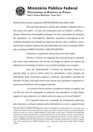 Ministério Público Federal
PROCURADORIA DA REPÚBLICA NO PARANÁ
FORÇA-TAREFA OPERAÇÃO “LAVA JATO”
Diretoria Internacional, ocupada por NESTOR CERVERÓ entre 2003 e 2008.
Para que fosse possível o trânsito das vantagens indevidas entre os
dois pontos da cadeia – ou seja, das empreiteiras para os Diretores e políticos –
atuavam profissionais encarregados da lavagem de ativos, que podem ser chamados
de “operadores” ou “intermediários”. Referidos operadores encarregavam-se de,
mediante estratégias de ocultação da origem dos recursos, lavar o dinheiro e, assim,
permitir que a propina chegasse aos seus destinatários de maneira insuspeita. Dentre
eles, se destacam ALBERTO YOUSSEF e JOÃO VACCARI NETO.
Geralmente, o repasse dos valores dava-se em duas etapas.
Primeiro, o dinheiro era repassado das construtoras para o operador.
Para tanto, havia basicamente três formas: (a) entrega de valores em espécie; (b)
depósito e movimentação no exterior; e (c) contratos simulados com empresas.
Uma vez disponibilizado o dinheiro ao operador, iniciava-se a
segunda etapa, na qual os valores saíam do intermediário e eram enviados aos
destinatários finais (funcionários públicos e políticos), descontada a comissão do
operador. Em geral, havia pelo menos cinco formas de os operadores repassarem as
quantias aos beneficiários das vantagens indevidas:
a) A primeira forma consistia na entrega de valores em espécie, que
era feita por meio de empregados ou prepostos dos operadores, os quais faziam
viagens em voos comerciais, com valores ocultos no corpo, ou em voos fretados5
;
b) A segunda forma era a realização de transferências eletrônicas
para empresas ou pessoas indicadas pelos destinatários ou, ainda, o pagamento de
5
Na ação penal nº 5025695-77.2014.404.7000, CARLOS ALEXANDRE DE SOUZA ROCHA foi denunciado pelo
trasporte fraudulento de valores em espécie em viagens que realizou; também tendo como modo de operação o
trânsito de valores em espécie, NELMA KODAMA foi denunciada na ação penal nº 5026243-05.2014.404.7000,
sendo que a acusação abrange também a tentativa da prática do crime de evasão de divisas, já que NELMA foi
presa em flagrante no Aeroporto de Guarulhos na posse injustificada de duzentos mil euros; também na ação
penal nº 5049898-06.2014.404.7000 denunciada a metodologia de entrega e recebimento de valores em espécie
pelo núcleo comandado por ALBERTO YOUSSEF, sendo o responsável direto pela atividade RAFAEL ANGULO
LOPES.
8 de 70
 