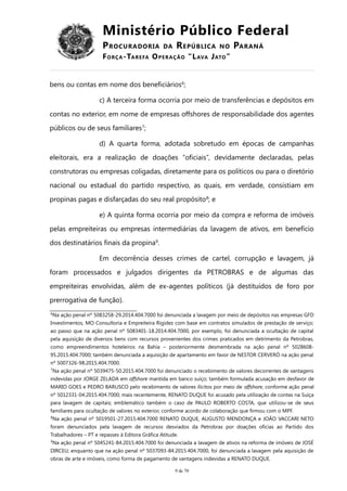 Ministério Público Federal
PROCURADORIA DA REPÚBLICA NO PARANÁ
FORÇA-TAREFA OPERAÇÃO “LAVA JATO”
bens ou contas em nome dos beneficiários6
;
c) A terceira forma ocorria por meio de transferências e depósitos em
contas no exterior, em nome de empresas offshores de responsabilidade dos agentes
públicos ou de seus familiares7
;
d) A quarta forma, adotada sobretudo em épocas de campanhas
eleitorais, era a realização de doações “oficiais”, devidamente declaradas, pelas
construtoras ou empresas coligadas, diretamente para os políticos ou para o diretório
nacional ou estadual do partido respectivo, as quais, em verdade, consistiam em
propinas pagas e disfarçadas do seu real propósito8
; e
e) A quinta forma ocorria por meio da compra e reforma de imóveis
pelas empreiteiras ou empresas intermediárias da lavagem de ativos, em benefício
dos destinatários finais da propina9
.
Em decorrência desses crimes de cartel, corrupção e lavagem, já
foram processados e julgados dirigentes da PETROBRAS e de algumas das
empreiteiras envolvidas, além de ex-agentes políticos (já destituídos de foro por
prerrogativa de função).
6
Na ação penal nº 5083258-29.2014.404.7000 foi denunciada a lavagem por meio de depósitos nas empresas GFD
Investimentos, MO Consultoria e Empreiteira Rigidez com base em contratos simulados de prestação de serviço;
ao passo que na ação penal nº 5083401-18.2014.404.7000, por exemplo, foi denunciada a ocultação de capital
pela aquisição de diversos bens com recursos provenientes dos crimes praticados em detrimento da Petrobras,
como empreendimentos hoteleiros na Bahia – posteriormente desmembrada na ação penal nº 5028608-
95.2015.404.7000; também denunciada a aquisição de apartamento em favor de NESTOR CERVERÓ na ação penal
nº 5007326-98.2015.404.7000.
7
Na ação penal nº 5039475-50.2015.404.7000 foi denunciado o recebimento de valores decorrentes de vantagens
indevidas por JORGE ZELADA em offshore mantida em banco suíço; também formulada acusação em desfavor de
MARIO GOES e PEDRO BARUSCO pelo recebimento de valores ilícitos por meio de offshore, conforme ação penal
nº 5012331-04.2015.404.7000; mais recentemente, RENATO DUQUE foi acusado pela utilização de contas na Suíça
para lavagem de capitais; emblemático também o caso de PAULO ROBERTO COSTA, que utilizou-se de seus
familiares para ocultação de valores no exterior, conforme acordo de colaboração que firmou com o MPF.
8
Na ação penal nº 5019501-27.2015.404.7000 RENATO DUQUE, AUGUSTO MENDONÇA e JOÃO VACCARI NETO
foram denunciados pela lavagem de recursos desviados da Petrobras por doações oficias ao Partido dos
Trabalhadores – PT e repasses à Editora Gráfica Atitude.
9
Na ação penal nº 5045241-84.2015.404.7000 foi denunciada a lavagem de ativos na reforma de imóveis de JOSÉ
DIRCEU; enquanto que na ação penal nº 5037093-84.2015.404.7000, foi denunciada a lavagem pela aquisição de
obras de arte e imóveis, como forma de pagamento de vantagens indevidas a RENATO DUQUE.
9 de 70
 
